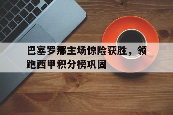 关于巴塞罗那主场惊险获胜，领跑西甲积分榜巩固的信息